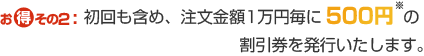 おトクその2:初回も含めて、注文金額1万円毎に500円※の割引券を発行いたします。