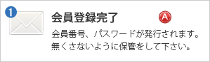 会員登録完了メール - 会員番号、パスワードが発行されます。無くさないように保管をして下さい。