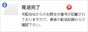 発送完了メール - 宅配会社からのお問合せ番号が記載されておりますので、業者の配送記録からご確認下さい。