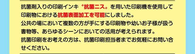 抗菌剤入りの印刷インキ"抗菌ニス"を用いた印刷機を使用して印刷物における抗菌表面加工を可能にしました。  公共の場において複数の方が手にする印刷物や幼いお子様が扱う書物等、あらゆるシーンにおいての活用が考えられます。  抗菌印刷をお考えの方は、抗菌印刷担当者までお気軽にお問い合わせください。 